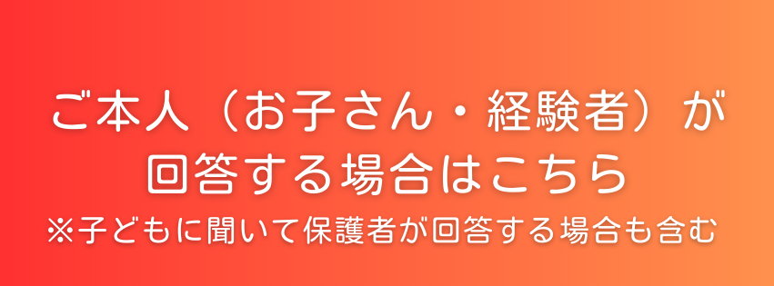 ご本人（お子さん・経験者）が回答する場合はこちら
※子どもに聞いて保護者が回答する場合も含む。